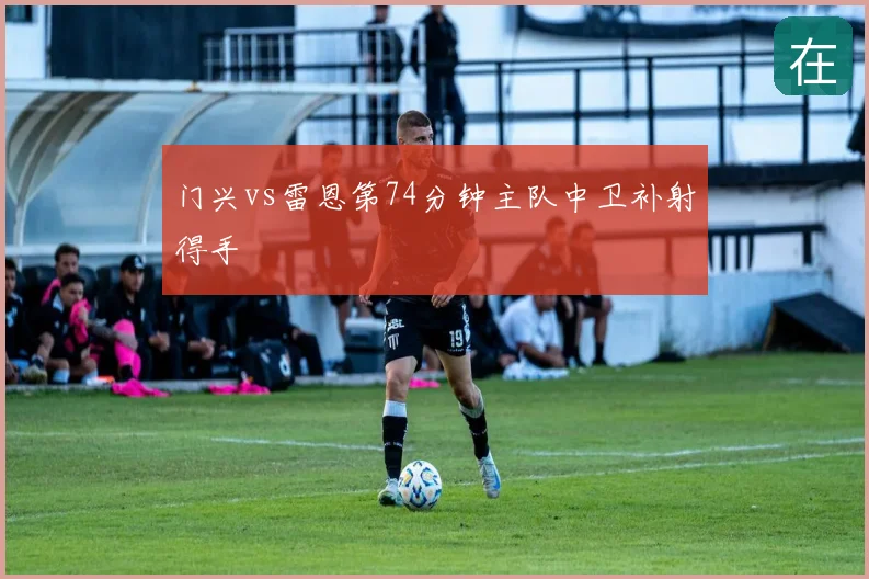 门兴vs雷恩第74分钟主队中卫补射得手