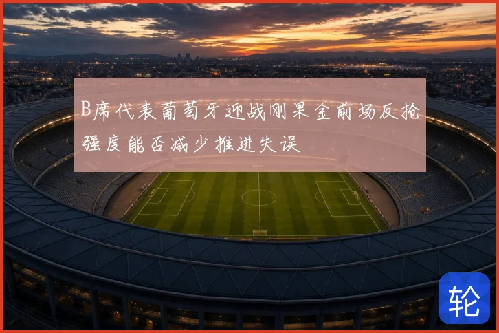 B席代表葡萄牙迎战刚果金前场反抢强度能否减少推进失误